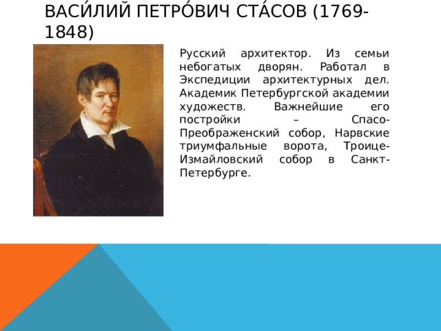 Васи́лий Петро́вич Ста́сов (1769-1848)   Русский архитектор. Из семьи небогатых дворян. Работал в Экспедиции архитектурных дел. Академик Петербургской академии художеств. Важнейшие его постройки – Спасо-Преображенский собор, Нарвские триумфальные ворота, Троице-Измайловский собор в Санкт-Петербурге. 