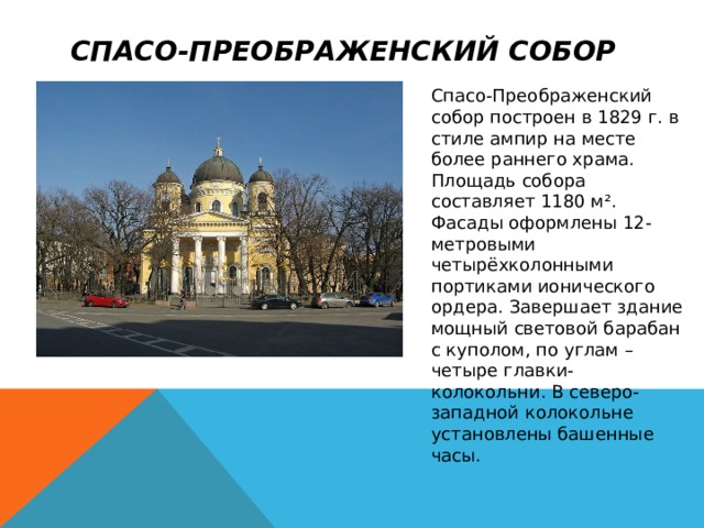 Спасо-Преображенский собор   Спасо-Преображенский собор построен в 1829 г. в стиле ампир на месте более раннего храма.  Площадь собора составляет 1180 м². Фасады оформлены 12-метровыми четырёхколонными портиками ионического ордера. Завершает здание мощный световой барабан с куполом, по углам – четыре главки-колокольни. В северо-западной колокольне установлены башенные часы. 