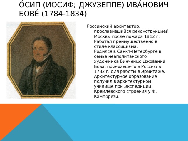 О́сип (Иосиф; Джузеппе) Ива́нович Бове́ (1784-1834)   Российский архитектор, прославившийся реконструкцией Москвы после пожара 1812 г. Работал преимущественно в стиле классицизма.  Родился в Санкт-Петербурге в семье неаполитанского художника Винченцо Джованни Бова, приехавшего в Россию в 1782 г. для работы в Эрмитаже. Архитектурное образование получил в архитектурном училище при Экспедиции Кремлёвского строения у Ф. Кампорези. 