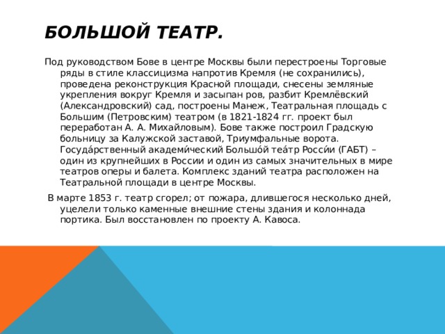 Большой театр. Под руководством Бове в центре Москвы были перестроены Торговые ряды в стиле классицизма напротив Кремля (не сохранились), проведена реконструкция Красной площади, снесены земляные укрепления вокруг Кремля и засыпан ров, разбит Кремлёвский (Александровский) сад, построены Манеж, Театральная площадь с Большим (Петровским) театром (в 1821-1824 гг. проект был переработан А. А. Михайловым). Бове также построил Градскую больницу за Калужской заставой, Триумфальные ворота.  Госуда́рственный академи́ческий Большо́й теа́тр Росси́и (ГАБТ) – один из крупнейших в России и один из самых значительных в мире театров оперы и балета. Комплекс зданий театра расположен на Театральной площади в центре Москвы.  В марте 1853 г. театр сгорел; от пожара, длившегося несколько дней, уцелели только каменные внешние стены здания и колоннада портика. Был восстановлен по проекту А. Кавоса. 