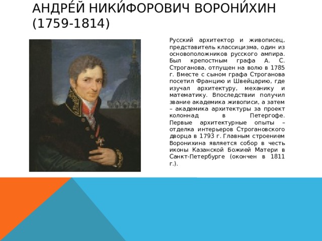 Андре́й Ники́форович Ворони́хин (1759-1814)   Русский архитектор и живописец, представитель классицизма, один из основоположников русского ампира.  Был крепостным графа А. С. Строганова, отпущен на волю в 1785 г. Вместе с сыном графа Строганова посетил Францию и Швейцарию, где изучал архитектуру, механику и математику. Впоследствии получил звание академика живописи, а затем – академика архитектуры за проект колоннад в Петергофе.  Первые архитектурные опыты – отделка интерьеров Строгановского дворца в 1793 г. Главным строением Воронихина является собор в честь иконы Казанской Божией Матери в Санкт-Петербурге (окончен в 1811 г.).   