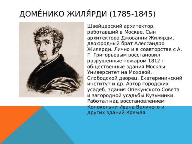 Доме́нико Жиля́рди (1785-1845) Швейцарский архитектор, работавший в Москве. Сын архитектора Джованни Жилярди, двоюродный брат Алессандро Жилярди. Лично и в соавторстве с А. Г. Григорьевым восстановил разрушенные пожаром 1812 г. общественные здания Москвы: Университет на Моховой, Слободской дворец, Екатерининский институт и др. Автор городских усадеб, здания Опекунского Совета и загородной усадьбы Кузьминки. Работал над восстановлением Колокольни Ивана Великого и других зданий Кремля. 