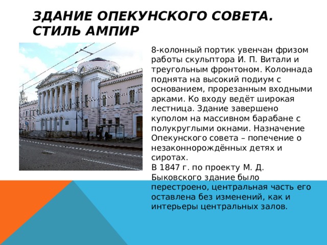 Здание Опекунского совета. Стиль ампир 8-колонный портик увенчан фризом работы скульптора И. П. Витали и треугольным фронтоном. Колоннада поднята на высокий подиум с основанием, прорезанным входными арками. Ко входу ведёт широкая лестница. Здание завершено куполом на массивном барабане с полукруглыми окнами. Назначение Опекунского совета – попечение о незаконнорождённых детях и сиротах.  В 1847 г. по проекту М. Д. Быковского здание было перестроено, центральная часть его оставлена без изменений, как и интерьеры центральных залов. 