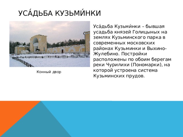 Уса́дьба Кузьми́нки  Уса́дьба Кузьми́нки – бывшая усадьба князей Голицыных на землях Кузьминского парка в современных московских районах Кузьминки и Выхино-Жулебино. Постройки расположены по обоим берегам реки Чурилихи (Пономарки), на которой устроена система Кузьминских прудов. Конный двор 