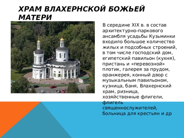 Храм Влахернской Божьей Матери В середине XIX в. в состав архитектурно-паркового ансамбля усадьбы Кузьминки входило большое количество жилых и подсобных строений, в том числе господский дом, египетский павильон (кухня), пристань и «перевозной» плотик, галерея за прудом, оранжерея, конный двор с музыкальным павильоном, кузница, баня, Влахернский храм, ризница, хозяйственные флигели, флигель священнослужителей, больница для крестьян и др 