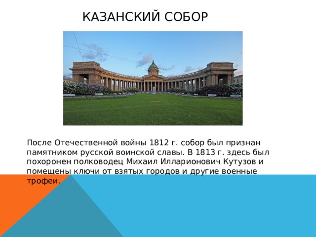 Казанский собор После Отечественной войны 1812 г. собор был признан памятником русской воинской славы. В 1813 г. здесь был похоронен полководец Михаил Илларионович Кутузов и помещены ключи от взятых городов и другие военные трофеи. 