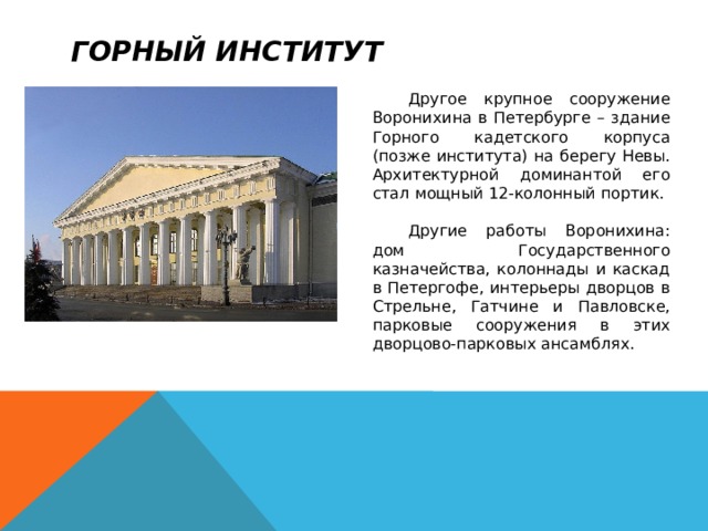 Горный институт  Другое крупное сооружение Воронихина в Петербурге – здание Горного кадетского корпуса (позже института) на берегу Невы. Архитектурной доминантой его стал мощный 12-колонный портик.  Другие работы Воронихина: дом Государственного казначейства, колоннады и каскад в Петергофе, интерьеры дворцов в Стрельне, Гатчине и Павловске, парковые сооружения в этих дворцово-парковых ансамблях. 