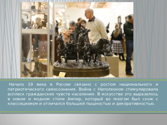  Начало 19 века в России связано с ростом национального и патриотического самосознания. Война с Наполеоном стимулировала всплеск гражданских чувств населения. В искусстве это выразилось в новом и модном стиле Ампир, который во многом был схож с классицизмом и отличался большей пышностью и декоративностью. 