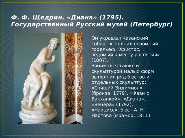 Ф. Ф. Щедрин. «Диана» (1795). Государственный Русский музей (Петербург) Он украшал Казанский собор, выполнил огромный горельеф «Христос, ведомый к месту распятия» (1807).  Занимался также и скульптурой малых форм: выполнил ряд бюстов и отдельных скульптур: «Спящий Эндимион» (бронза, 1779), «Фавн с Вакханкой», «Диана», «Венера» (1792), «Нарцисс», бюст А. Н. Нартова (мрамор, 1811). 