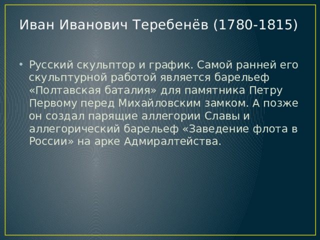 Иван Иванович Теребенёв (1780-1815)   Русский скульптор и график. Самой ранней его скульптурной работой является барельеф «Полтавская баталия» для памятника Петру Первому перед Михайловским замком. А позже он создал парящие аллегории Славы и аллегорический барельеф «Заведение флота в России» на арке Адмиралтейства. 