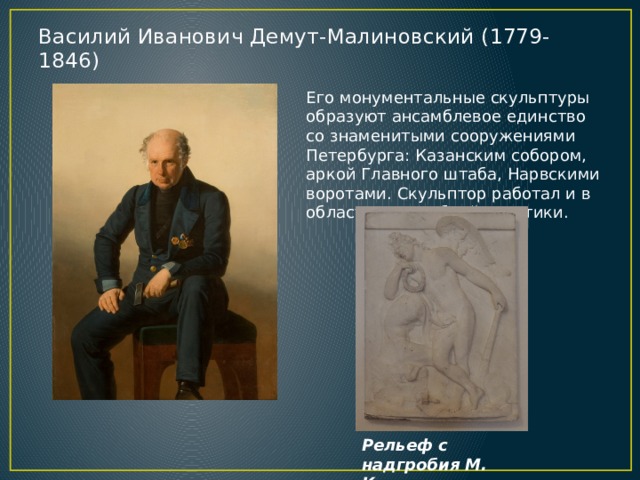 Василий Иванович Демут-Малиновский (1779-1846)   Его монументальные скульптуры образуют ансамблевое единство со знаменитыми сооружениями Петербурга: Казанским собором, аркой Главного штаба, Нарвскими воротами. Скульптор работал и в области надгробной пластики. Рельеф с надгробия М. Козловского 