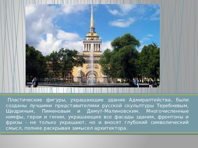   Пластические фигуры, украшающие здание Адмиралтейства, были созданы лучшими представителями русской скульптуры Теребневым, Щедриным, Пименовым и Демут-Малиновским. Многочисленные нимфы, герои и гении, украшающие все фасады здания, фронтоны и фризы - не только украшают, но и вносят глубокий символический смысл, полнее раскрывая замысел архитектора. 