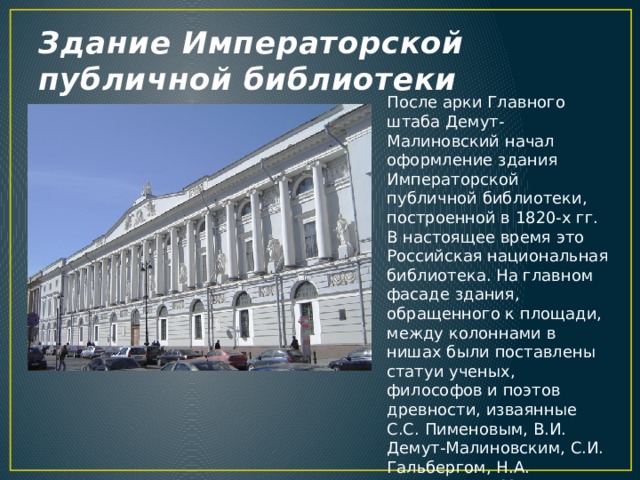 Здание Императорской публичной библиотеки После арки Главного штаба Демут-Малиновский начал оформление здания Императорской публичной библиотеки, построенной в 1820-х гг. В настоящее время это Российская национальная библиотека. На главном фасаде здания, обращенного к площади, между колоннами в нишах были поставлены статуи ученых, философов и поэтов древности, изваянные С.С. Пименовым, В.И. Демут-Малиновским, С.И. Гальбергом, Н.А. Токаревым и М.Г. Крыловым. На аттике возвышается фигура Минервы, символизирующая мудрость. 