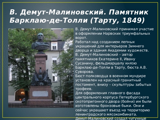 В. Демут-Малиновский. Памятник Барклаю-де-Толли (Тарту, 1849) В. Демут-Малиновский принимал участие в оформлении Нарвских триумфальных ворот.  Работал над созданием лепных украшений для интерьеров Зимнего дворца и здания Академии художеств.  В. Демут-Малиновский – автор памятников Екатерине II, Ивану Сусанину, фельдмаршалу князю Барклаю-де-Толли в Тарту, бюста А.В. Суворова. Бюст полководца в военном мундире установлен на красный гранитный постамент, внизу – скульптуры забытых трофеев. Для оформления главного фасада центрального корпуса Петербургского скотопригонного двора (бойни) им были изготовлены бронзовые быки. Они и сейчас украшают въезд на территорию ленинградского мясокомбината.  Демут-Малиновский создал чугунные скульптуры рыцарей и русских витязей для украшения фасада павильона Белая башня в Александровском парке Царского Села, а также 43 медные статуи для Готической капеллы в Петергофе. 