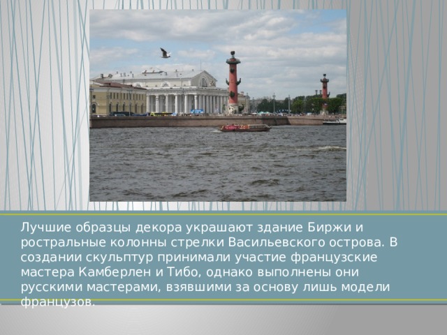 Лучшие образцы декора украшают здание Биржи и ростральные колонны стрелки Васильевского острова. В создании скульптур принимали участие французские мастера Камберлен и Тибо, однако выполнены они русскими мастерами, взявшими за основу лишь модели французов. 