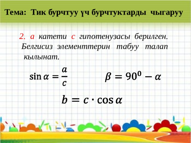 Тема: Тик бурчтуу үч бурчтуктарды чыгаруу a катети c гипотенузасы берилген.  Белгисиз элементтерин табуу талап  кылынат.       