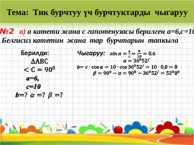 Тема: Тик бурчтуу үч бурчтуктарды чыгаруу № 2 a) a катети жана с гипотенузасы берилген а=6,с=10.  Белгисиз катетин жана тар бурчтарын тапкыла     