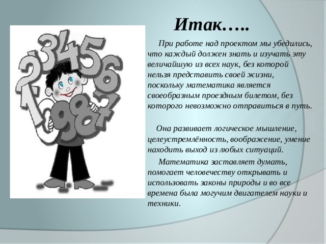 Итак…..  При работе над проектом мы убедились, что каждый должен знать и изучать эту величайшую из всех наук, без которой нельзя представить своей жизни, поскольку математика является своеобразным проездным билетом, без которого невозможно отправиться в путь.  Она развивает логическое мышление, целеустремлённость, воображение, умение находить выход из любых ситуаций.  Математика заставляет думать, помогает человечеству открывать и использовать законы природы и во все времена была могучим двигателем науки и техники.
