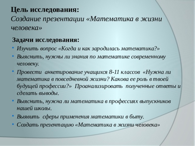 Цель исследования:  Создание презентации «Математика в жизни человека» Задачи исследования: Изучить вопрос «Когда и как зародилась математика?» Выяснить, нужны ли знания по математике современному человеку. Провести анкетирование учащихся 8-11 классов «Нужна ли математика в повседневной жизни? Какова ее роль в твоей будущей профессии?» Проанализировать полученные ответы и сделать выводы. Выяснить, нужна ли математика в профессиях выпускников нашей школы. Выявить сферы применения математики в быту. Создать презентацию «Математика в жизни человека»  