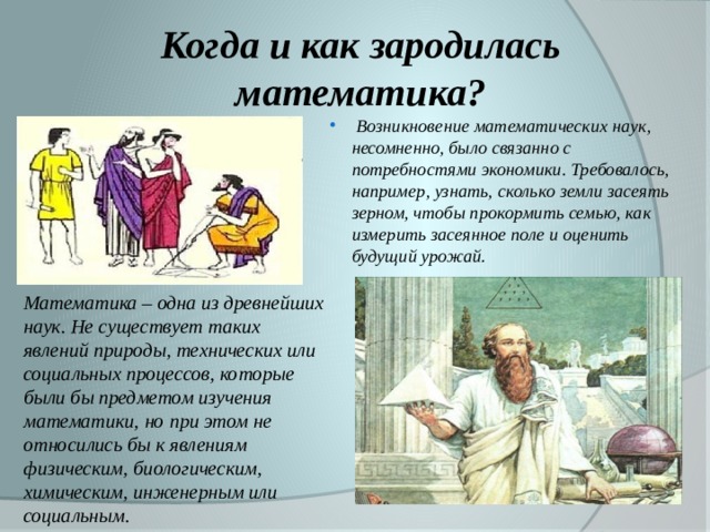 Когда и как зародилась математика?  Возникновение математических наук, несомненно, было связанно с потребностями экономики. Требовалось, например, узнать, сколько земли засеять зерном, чтобы прокормить семью, как измерить засеянное поле и оценить будущий урожай . Математика – одна из древнейших наук. Не существует таких явлений природы, технических или социальных процессов, которые были бы предметом изучения математики, но при этом не относились бы к явлениям физическим, биологическим, химическим, инженерным или социальным.