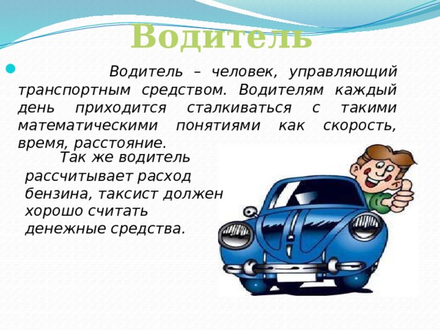 Водитель   Водитель – человек, управляющий транспортным средством. Водителям каждый день приходится сталкиваться с такими математическими понятиями как скорость, время, расстояние.  Так же водитель рассчитывает расход бензина, таксист должен хорошо считать денежные средства.