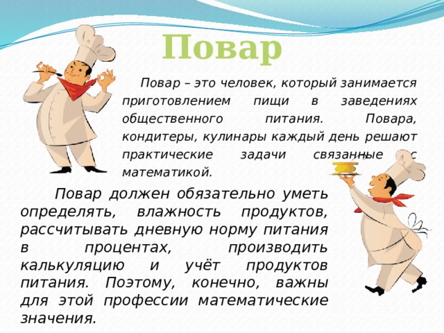 Повар  Повар – это человек, который занимается приготовлением пищи в заведениях общественного питания. Повара, кондитеры, кулинары каждый день решают практические задачи связанные с математикой.  Повар должен обязательно уметь определять, влажность продуктов, рассчитывать дневную норму питания в процентах, производить калькуляцию и учёт продуктов питания. Поэтому, конечно, важны для этой профессии математические значения.