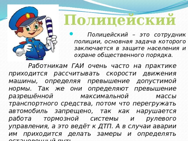Полицейский  Полицейский – это сотрудник полиции, основная задача которого заключается в защите населения и охране общественного порядка.  Работникам ГАИ очень часто на практике приходится рассчитывать скорости движения машины, определяя превышение допустимой нормы. Так же они определяют превышение разрешённой максимальной массы транспортного средства, потом что перегружать автомобиль запрещено, так как нарушается работа тормозной системы и рулевого управления, а это ведёт к ДТП. А в случаи аварии им приходится делать замеры и определять остановочный путь.