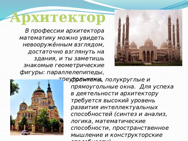 Архитектор В профессии архитектора математику можно увидеть невооружённым взглядом, достаточно взглянуть на здания, и ты заметишь знакомые геометрические фигуры: параллелепипеды, треугольники, фронтоны, полукруглые и прямоугольные окна. Для успеха в деятельности архитектору требуется высокий уровень развития интеллектуальных способностей (синтез и анализ, логика, математические способности, пространственное мышление и конструкторские способности).