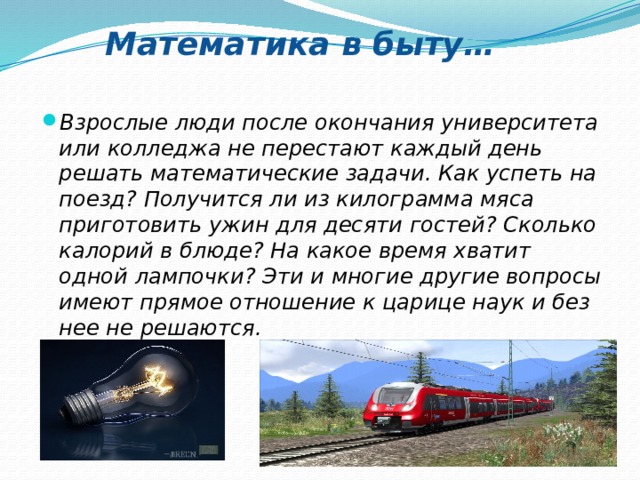 Математика в быту… Взрослые люди после окончания университета или колледжа не перестают каждый день решать математические задачи. Как успеть на поезд? Получится ли из килограмма мяса приготовить ужин для десяти гостей? Сколько калорий в блюде? На какое время хватит одной лампочки? Эти и многие другие вопросы имеют прямое отношение к царице наук и без нее не решаются.