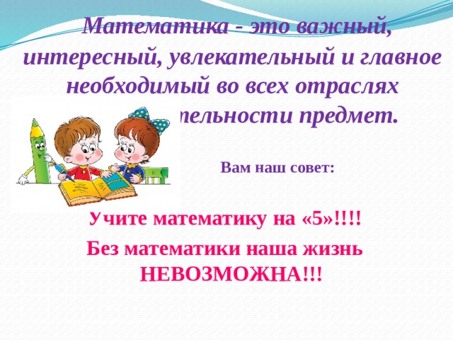 Математика - это важный, интересный, увлекательный и главное необходимый во всех отраслях жизнедеятельности предмет.   Вам наш совет:  Учите математику на «5»!!!! Без математики наша жизнь НЕВОЗМОЖНА!!!