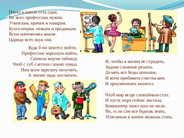 Наука в школе есть одна.  Во всех профессиях нужна:  Учителям, врачам и поварам.  Бухгалтерам, певцам и продавцам.  Всем математика важна.  Царица всех наук она. Куда б ни захотел пойти,   Профессию хорошую найти,  Сначала выучи таблицу,  Чтоб с губ слетала словно птица.  Нам всем зарплату получать,  А значит надо посчитать. И, чтобы в жизни не страдать,  Задачи сложные решать.  Делить все беды пополам,  И всем прибавить счастья вам.  И приумножить капитал. Чтоб мир везде спокойным стал.  И пусть пора сейчас настала,  Компьютер знает наш не мало.  Но, если сам все будешь знать,   Успешным в жизни можешь стать.