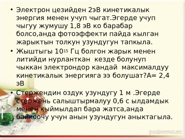 Электрон цезийден 2эВ кинетикалык энергия менен учуп чыгат.Эгерде учуп чыгуу жумушу 1,8 эВ ко барабар болсо,анда фотоэффекти пайда кылган жарыктын толкун узундугун тапкыла. Жыштыгы 10 15 Гц болгон жарык менен литийди нурланткан кезде болунуп чыккан электрондор кандай максималдуу кинетикалык энергияга ээ болушат?А= 2,4 эВ Стержендин оздук узундугу 1 м .Эгерде стержень салыштырмалуу 0,6 с ылдамдык менен кыймылдап бара жатса,анда байкоочу учун анын узундугун аныктагыла. 