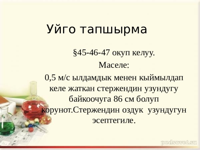 Уйго тапшырма §45-46-47 окуп келуу. Маселе: 0,5 м/с ылдамдык менен кыймылдап келе жаткан стержендин узундугу байкоочуга 86 см болуп корунот.Стержендин оздук узундугун эсептегиле. 