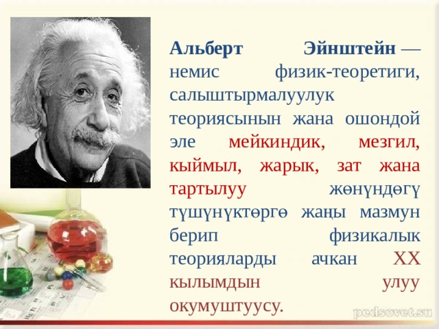 Альберт Эйнштейн  — немис физик-теоретиги, салыштырмалуулук теориясынын жана ошондой эле мейкиндик, мезгил, кыймыл, жарык, зат жана тартылуу жөнүндөгү түшүнүктөргө жаңы мазмун берип физикалык теорияларды ачкан XX кылымдын улуу окумуштуусу. 