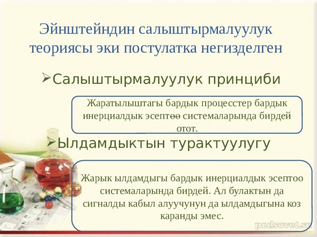 Эйнштейндин салыштырмалуулук теориясы эки постулатка негизделген Салыштырмалуулук принциби Жаратылыштагы бардык процесстер бардык инерциалдык эсептөө системаларында бирдей отот. Ылдамдыктын турактуулугу Жарык ылдамдыгы бардык инерциалдык эсептоо системаларында бирдей. Ал булактын да сигналды кабыл алуучунун да ылдамдыгына коз каранды эмес. 