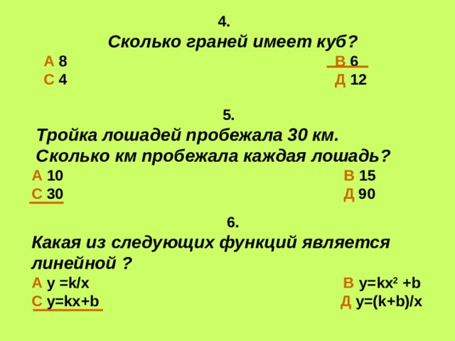 4.  Сколько граней имеет куб? А 8 В 6 С 4 Д 12  5.  Тройка лошадей пробежала 30 км.  Сколько км пробежала каждая лошадь? А 10 В 15 С 30 Д 90  6. Какая из следующих функций является линейной ? А у = k / x  В у= kx 2 + b С у= kx+b  Д у= (k+b)/ х