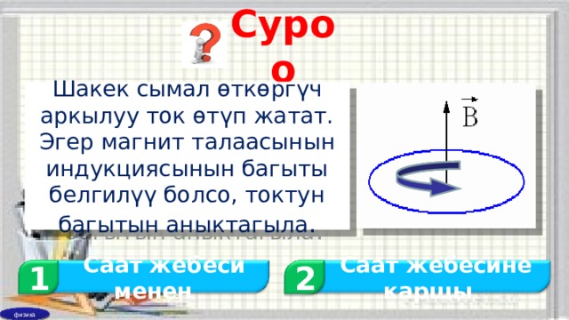 Суроо Шакек сымал өткөргүч аркылуу ток өтүп жатат. Эгер магнит талаасынын индукциясынын багыты белгилүү болсо, токтун багытын аныктагыла . 1 2  Саат жебеси менен  Саат жебесине каршы физика 