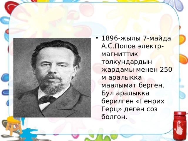 1896-жылы 7-майда А.С.Попов электр-магниттик толкундардын жардамы менен 250 м аралыкка маалымат берген. Бул аралыкка берилген «Генрих Герц» деген соз болгон. 