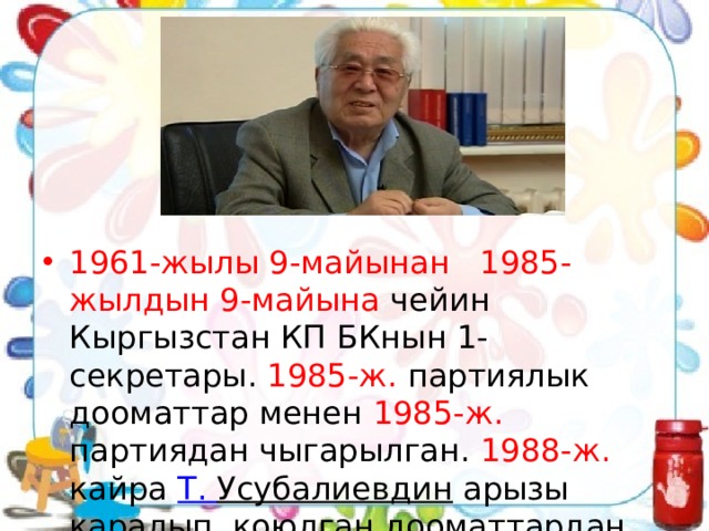 1961-жылы 9-майынан 1985-жылдын 9-майына чейин Кыргызстан КП БКнын 1-секретары. 1985-ж. партиялык дооматтар менен 1985-ж. партиядан чыгарылган. 1988-ж. кайра  Т. Усубалиевдин  арызы каралып, коюлган дооматтардан акталган. 