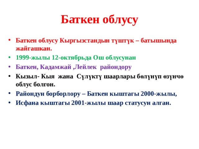 Баткен облусу Баткен облусу Кыргызстандын түштүк – батышында жайгашкан. 1999-жылы 12-октябрьда Ош облусунан Баткен, Кадамжай ,Лейлек райондору Кызыл- Кыя жана Сүлүктү шаарлары бөлүнүп өзүнчө облус болгон. Райондун борборлору – Баткен кыштагы 2000-жылы, Исфана кыштагы 2001-жылы шаар статусун алган.  