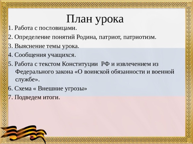 План урока 1. Работа с пословицами. 2. Определение понятий Родина, патриот, патриотизм. 3. Выяснение темы урока. 4. Сообщения учащихся. 5. Работа с текстом Конституции РФ и извлечением из Федерального закона «О воинской обязанности и военной службе». 6. Схема « Внешние угрозы» 7. Подведем итоги. 