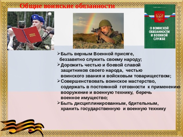 Общие воинские обязанности Быть верным Военной присяге,  беззаветно служить своему народу; Дорожить честью и боевой славой  защитников своего народа, честью  воинского звания и войсковым товариществом; Совершенствовать воинское мастерство,  содержать в постоянной готовности к применению  вооружение и военную технику, беречь  военное имущество; Быть дисциплинированным, бдительным,  хранить государственную и военную технику 