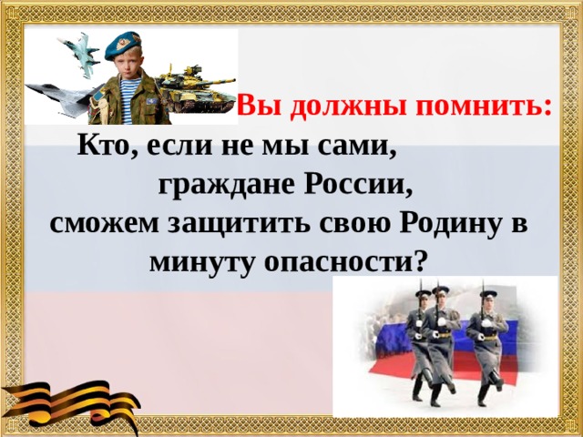  Кто, если не мы сами, граждане России, Вы должны помнить:    сможем защитить свою Родину в минуту опасности? 