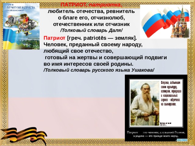 ПАТРИОТ, патриотка , любитель отечества, ревнитель о благе его, отчизнолюб, отечественник или отчизник /Толковый словарь Даля/    Патриот [греч. patriotēs — земляк]. Человек, преданный своему народу, любящий свое отечество,  готовый на жертвы и совершающий подвиги во имя интересов своей родины. /Толковый словарь русского языка Ушакова/ 