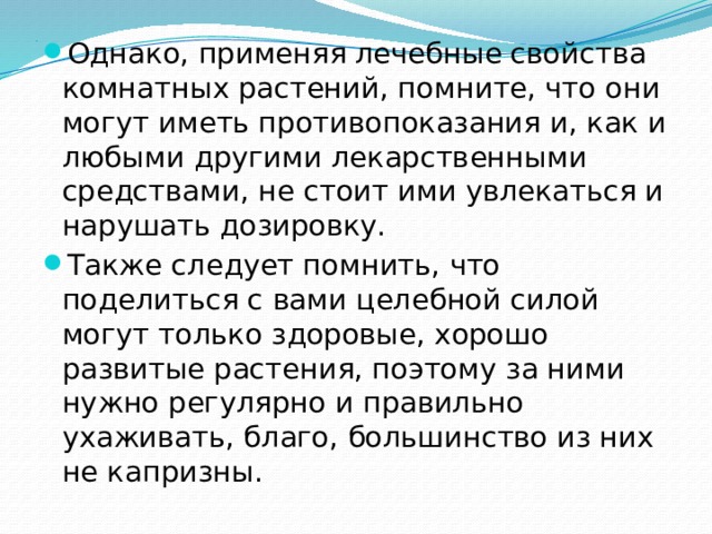 . Однако, применяя лечебные свойства комнатных растений, помните, что они могут иметь противопоказания и, как и любыми другими лекарственными средствами, не стоит ими увлекаться и нарушать дозировку. Также следует помнить, что поделиться с вами целебной силой могут только здоровые, хорошо развитые растения, поэтому за ними нужно регулярно и правильно ухаживать, благо, большинство из них не капризны. 