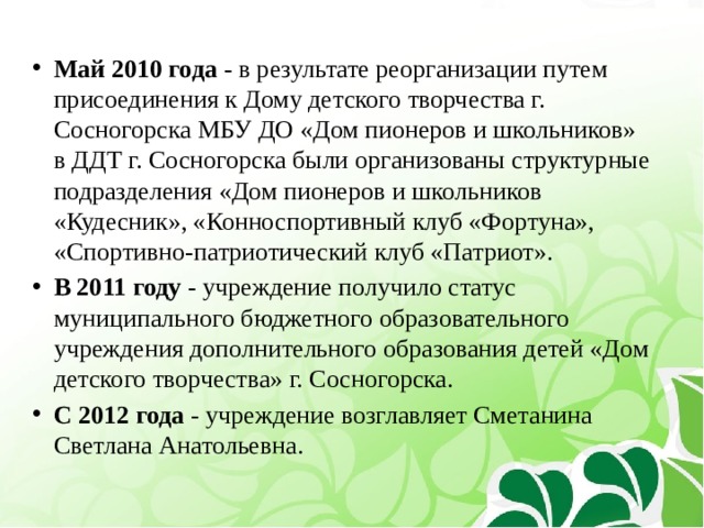 Май 2010 года - в результате реорганизации путем присоединения к Дому детского творчества г. Сосногорска МБУ ДО «Дом пионеров и школьников» в ДДТ г. Сосногорска были организованы структурные подразделения «Дом пионеров и школьников «Кудесник», «Конноспортивный клуб «Фортуна», «Спортивно-патриотический клуб «Патриот». В 2011 году - учреждение получило статус муниципального бюджетного образовательного учреждения дополнительного образования детей «Дом детского творчества» г. Сосногорска. С 2012 года - учреждение возглавляет Сметанина Светлана Анатольевна. 