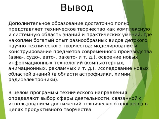 Вывод Дополнительное образование достаточно полно представляет техническое творчество как комплексную и системную область знаний и практических умений, где накоплен богатый опыт разнообразных видов детского научно-технического творчества: моделирование и конструирование предметов современного производства (авиа-, судо-, авто-, ракето- и т. д.), освоение новых информационных технологий (компьютерных, анимационных, рекламных и т. д.), исследование новых областей знаний (в области астрофизики, химии, радиоэлектроники). В целом программы технического направления определяют выбор сферы деятельности, связанной с использованием достижений технического прогресса в целях продуктивного творчества 