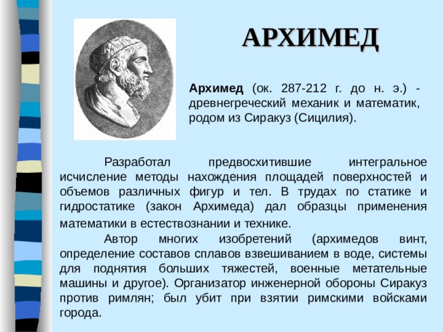 АРХИМЕД Архимед (ок. 287-212 г. до н. э.) - древнегреческий механик и математик, родом из Сиракуз (Сицилия).   Разработал предвосхитившие интегральное исчисление методы нахождения площадей поверхностей и объемов различных фигур и тел. В трудах по статике и гидростатике (закон Архимеда) дал образцы применения математики в естествознании и технике.     Автор многих изобретений (архимедов винт, определение составов сплавов взвешиванием в воде, системы для поднятия больших тяжестей, военные метательные машины и другое). Организатор инженерной обороны Сиракуз против римлян; был убит при взятии римскими войсками города.  