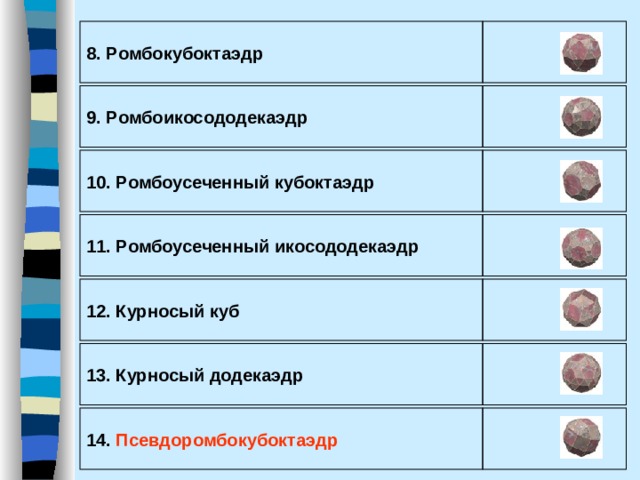 8. Р омбокубоктаэдр  9. Р омбоикосододекаэдр  10. Р омбоусеченный кубоктаэдр  11. Р омбоусеченный икосододекаэдр  12. К урносый куб   13. К урносый додекаэдр  14. П севдоромбокубоктаэдр  