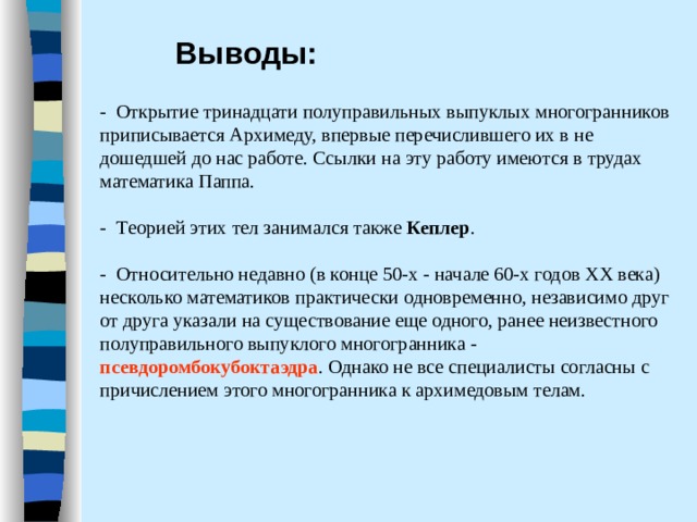 Выводы: - Открытие тринадцати полуправильных выпуклых многогранников приписывается Архимеду, впервые перечислившего их в не дошедшей до нас работе. Ссылки на эту работу имеются в трудах математика Паппа.   - Т еорией этих тел занимался также Кеплер .   - Относительно недавно (в конце 50-х - начале 60-х годов XX века) несколько математиков практически одновременно, независимо друг от друга указали на существование еще одного, ранее неизвестного полуправильного выпуклого многогранника - псевдоромбокубоктаэдра . Однако не все специалисты согласны с причислением этого многогранника к архимедовым телам.   